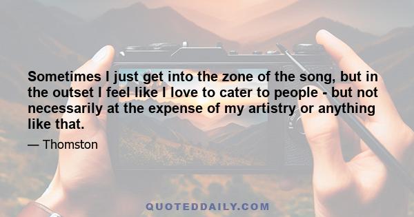 Sometimes I just get into the zone of the song, but in the outset I feel like I love to cater to people - but not necessarily at the expense of my artistry or anything like that.