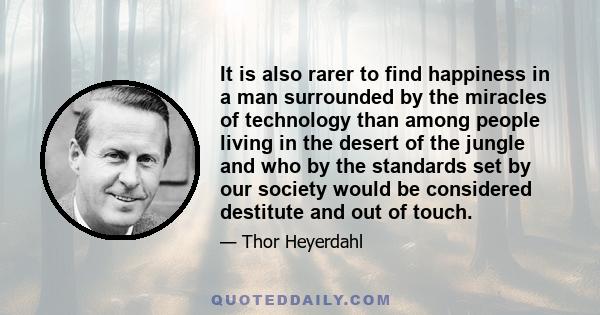 It is also rarer to find happiness in a man surrounded by the miracles of technology than among people living in the desert of the jungle and who by the standards set by our society would be considered destitute and out 