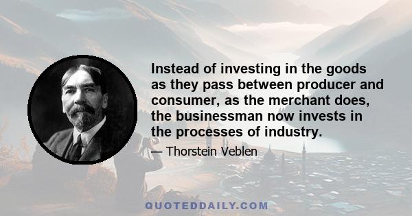 Instead of investing in the goods as they pass between producer and consumer, as the merchant does, the businessman now invests in the processes of industry.