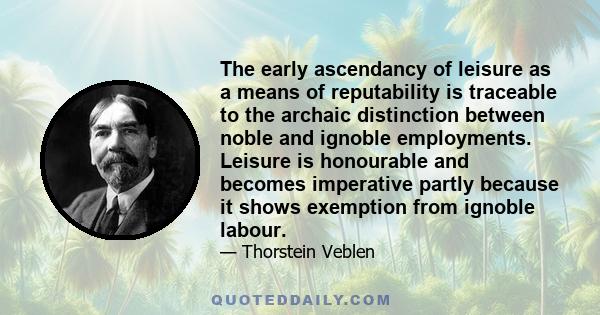 The early ascendancy of leisure as a means of reputability is traceable to the archaic distinction between noble and ignoble employments. Leisure is honourable and becomes imperative partly because it shows exemption