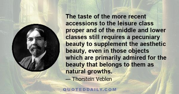 The taste of the more recent accessions to the leisure class proper and of the middle and lower classes still requires a pecuniary beauty to supplement the aesthetic beauty, even in those objects which are primarily