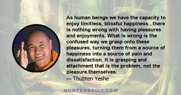 As human beings we have the capacity to enjoy limitless, blissful happiness...there is nothing wrong with having pleasures and enjoyments. What is wrong is the confused way we grasp onto these pleasures, turning them