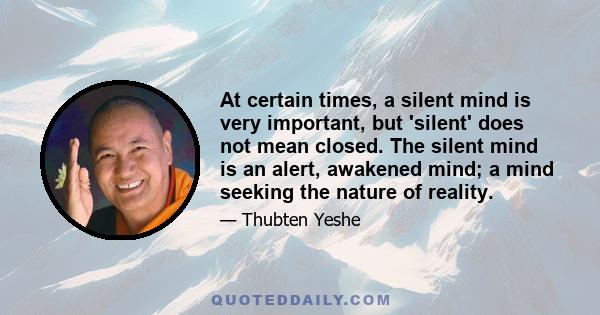 At certain times, a silent mind is very important, but 'silent' does not mean closed. The silent mind is an alert, awakened mind; a mind seeking the nature of reality.