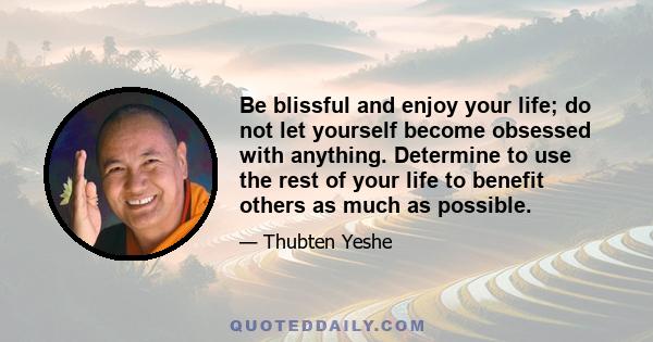 Be blissful and enjoy your life; do not let yourself become obsessed with anything. Determine to use the rest of your life to benefit others as much as possible.