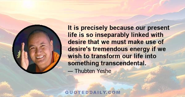 It is precisely because our present life is so inseparably linked with desire that we must make use of desire's tremendous energy if we wish to transform our life into something transcendental.