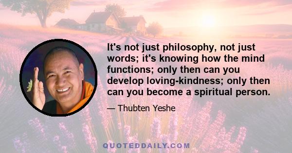 It's not just philosophy, not just words; it's knowing how the mind functions; only then can you develop loving-kindness; only then can you become a spiritual person.