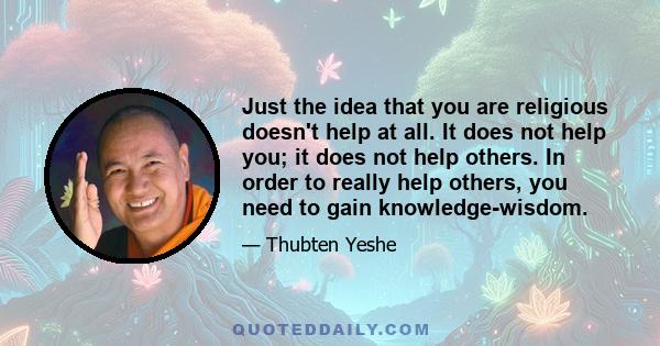 Just the idea that you are religious doesn't help at all. It does not help you; it does not help others. In order to really help others, you need to gain knowledge-wisdom.