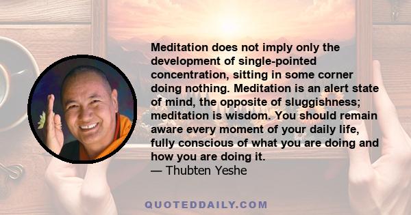 Meditation does not imply only the development of single-pointed concentration, sitting in some corner doing nothing. Meditation is an alert state of mind, the opposite of sluggishness; meditation is wisdom. You should