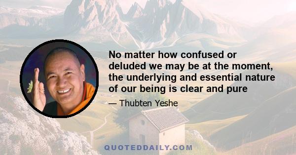 No matter how confused or deluded we may be at the moment, the underlying and essential nature of our being is clear and pure