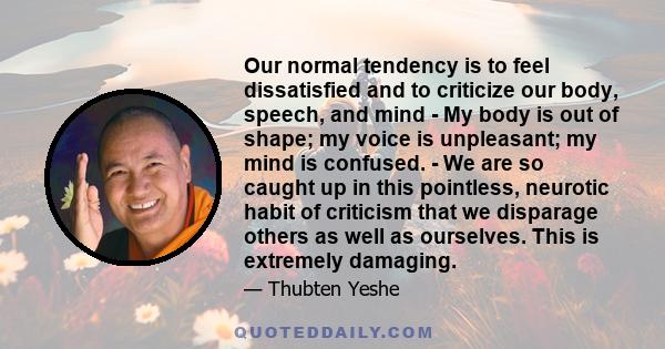 Our normal tendency is to feel dissatisfied and to criticize our body, speech, and mind - My body is out of shape; my voice is unpleasant; my mind is confused. - We are so caught up in this pointless, neurotic habit of