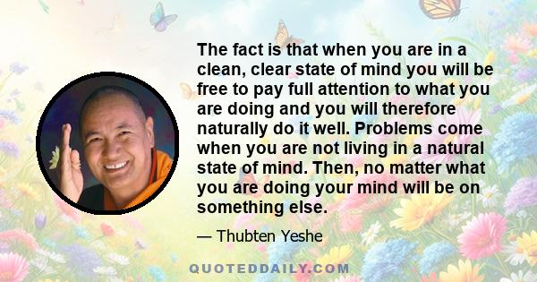 The fact is that when you are in a clean, clear state of mind you will be free to pay full attention to what you are doing and you will therefore naturally do it well. Problems come when you are not living in a natural