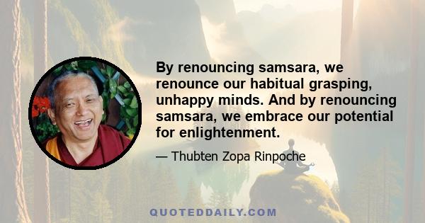 By renouncing samsara, we renounce our habitual grasping, unhappy minds. And by renouncing samsara, we embrace our potential for enlightenment.