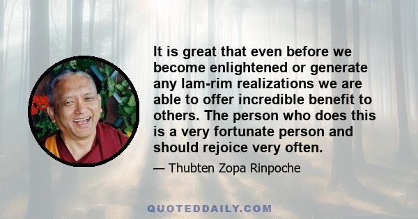 It is great that even before we become enlightened or generate any lam-rim realizations we are able to offer incredible benefit to others. The person who does this is a very fortunate person and should rejoice very