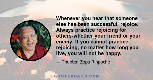 Whenever you hear that someone else has been successful, rejoice. Always practice rejoicing for others-whether your friend or your enemy. If you cannot practice rejoicing, no matter how long you live, you will not be