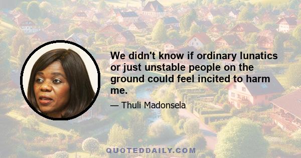 We didn't know if ordinary lunatics or just unstable people on the ground could feel incited to harm me.