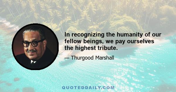 In recognizing the humanity of our fellow beings, we pay ourselves the highest tribute.