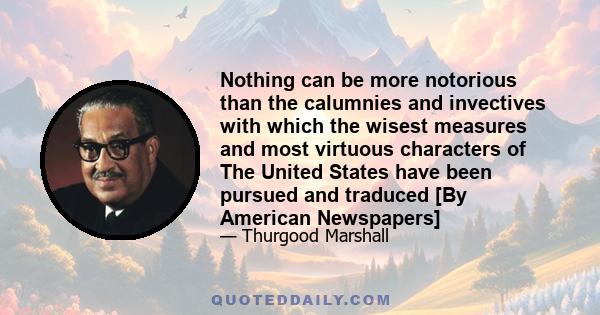 Nothing can be more notorious than the calumnies and invectives with which the wisest measures and most virtuous characters of The United States have been pursued and traduced [By American Newspapers]