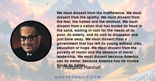 We must dissent from the indifference. We must dissent from the apathy. We must dissent from the fear, the hatred and the mistrust. We must dissent from a nation that has buried its head in the sand, waiting in vain for 