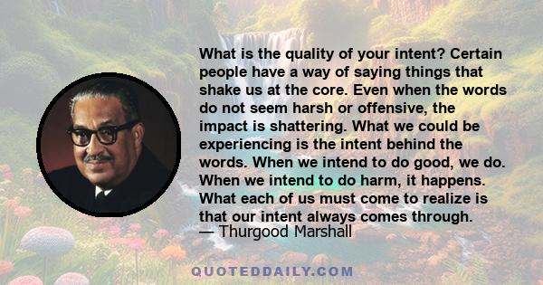 What is the quality of your intent? Certain people have a way of saying things that shake us at the core. Even when the words do not seem harsh or offensive, the impact is shattering. What we could be experiencing is