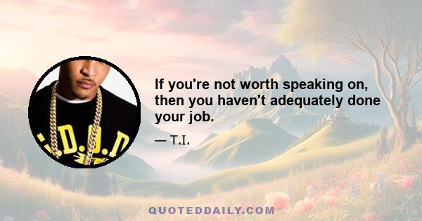 If you're not worth speaking on, then you haven't adequately done your job.