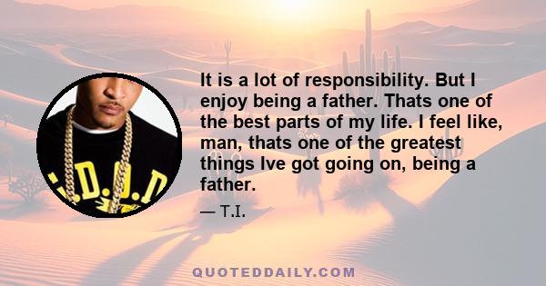 It is a lot of responsibility. But I enjoy being a father. Thats one of the best parts of my life. I feel like, man, thats one of the greatest things Ive got going on, being a father.