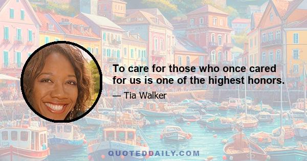 To care for those who once cared for us is one of the highest honors.