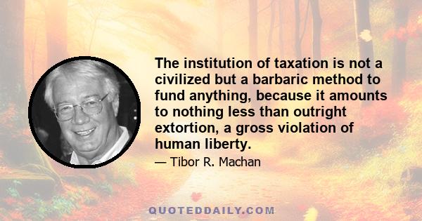 The institution of taxation is not a civilized but a barbaric method to fund anything, because it amounts to nothing less than outright extortion, a gross violation of human liberty.