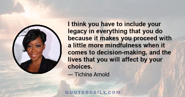 I think you have to include your legacy in everything that you do because it makes you proceed with a little more mindfulness when it comes to decision-making, and the lives that you will affect by your choices.