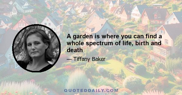 A garden is where you can find a whole spectrum of life, birth and death