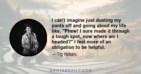 I can't imagine just dusting my pants off and going about my life like, Phew! I sure made it through a tough spot, now where am I headed? I feel more of an obligation to be helpful.