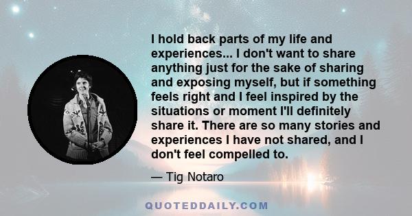 I hold back parts of my life and experiences... I don't want to share anything just for the sake of sharing and exposing myself, but if something feels right and I feel inspired by the situations or moment I'll