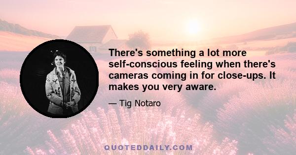 There's something a lot more self-conscious feeling when there's cameras coming in for close-ups. It makes you very aware.