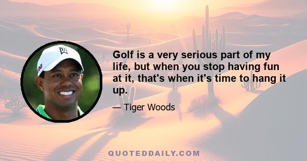 Golf is a very serious part of my life, but when you stop having fun at it, that's when it's time to hang it up.