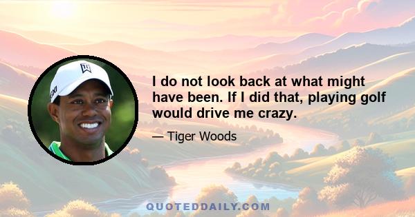I do not look back at what might have been. If I did that, playing golf would drive me crazy.