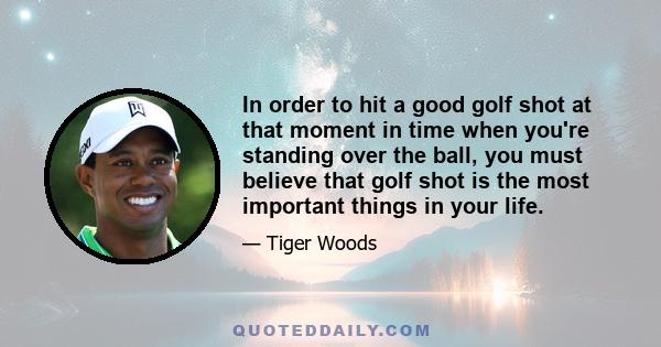 In order to hit a good golf shot at that moment in time when you're standing over the ball, you must believe that golf shot is the most important things in your life.