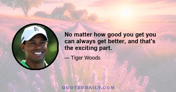 No matter how good you get you can always get better, and that's the exciting part.