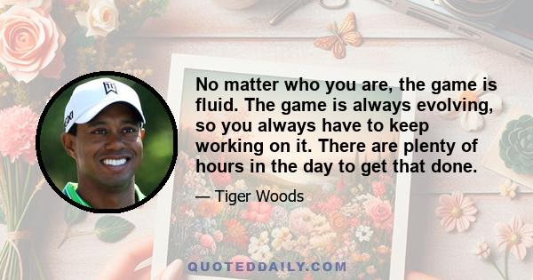 No matter who you are, the game is fluid. The game is always evolving, so you always have to keep working on it. There are plenty of hours in the day to get that done.