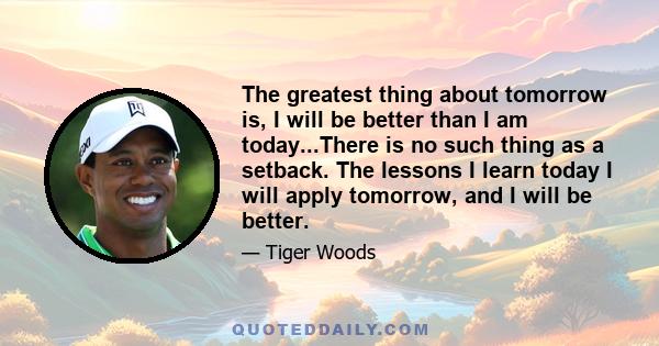 The greatest thing about tomorrow is, I will be better than I am today...There is no such thing as a setback. The lessons I learn today I will apply tomorrow, and I will be better.