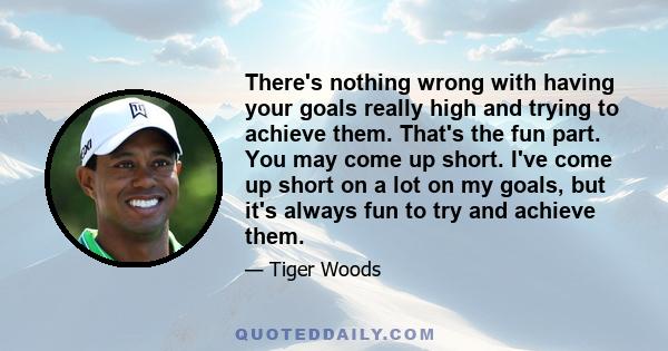 There's nothing wrong with having your goals really high and trying to achieve them. That's the fun part. You may come up short. I've come up short on a lot on my goals, but it's always fun to try and achieve them.