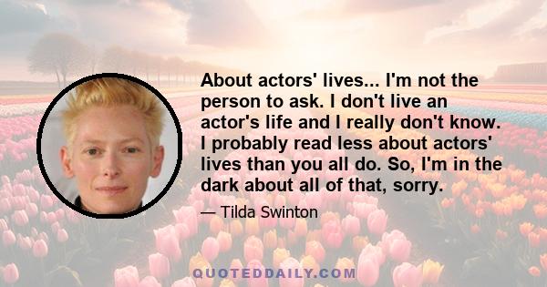 About actors' lives... I'm not the person to ask. I don't live an actor's life and I really don't know. I probably read less about actors' lives than you all do. So, I'm in the dark about all of that, sorry.