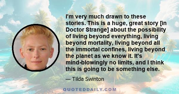 I'm very much drawn to these stories. This is a huge, great story [in Doctor Strange] about the possibility of living beyond everything, living beyond mortality, living beyond all the immortal confines, living beyond