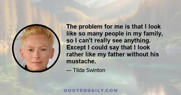 The problem for me is that I look like so many people in my family, so I can't really see anything. Except I could say that I look rather like my father without his mustache.