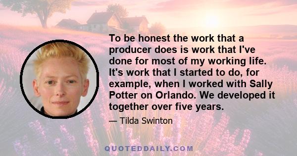 To be honest the work that a producer does is work that I've done for most of my working life. It's work that I started to do, for example, when I worked with Sally Potter on Orlando. We developed it together over five