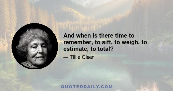 And when is there time to remember, to sift, to weigh, to estimate, to total?