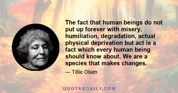 The fact that human beings do not put up forever with misery, humiliation, degradation, actual physical deprivation but act is a fact which every human being should know about. We are a species that makes changes.