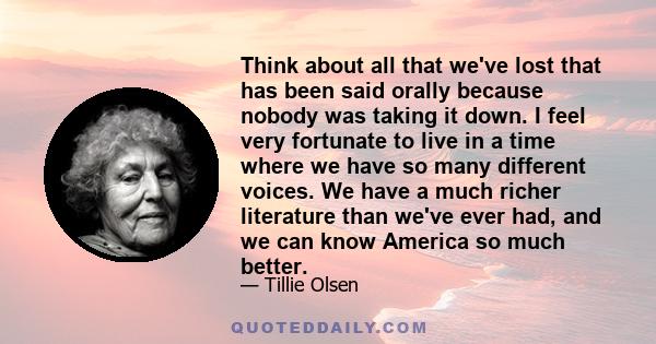 Think about all that we've lost that has been said orally because nobody was taking it down. I feel very fortunate to live in a time where we have so many different voices. We have a much richer literature than we've