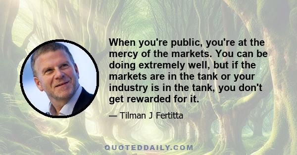 When you're public, you're at the mercy of the markets. You can be doing extremely well, but if the markets are in the tank or your industry is in the tank, you don't get rewarded for it.