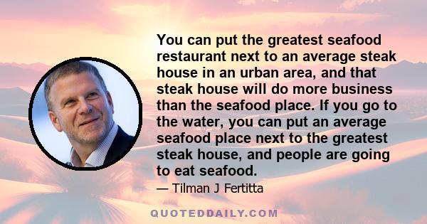 You can put the greatest seafood restaurant next to an average steak house in an urban area, and that steak house will do more business than the seafood place. If you go to the water, you can put an average seafood