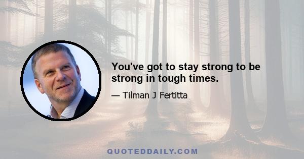 You've got to stay strong to be strong in tough times.