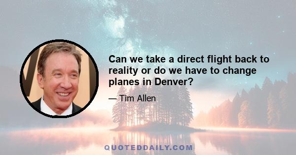 Can we take a direct flight back to reality or do we have to change planes in Denver?